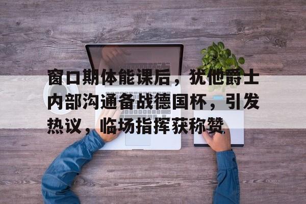 爱游戏体育-包含窗口期体能课后，犹他爵士内部沟通备战德国杯，引发热议，临场指挥获称赞的词条